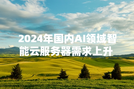 2024年国内AI领域智能云服务器需求上升 三大运营商完成阶段性算力扩容