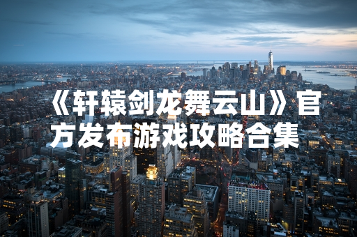 《轩辕剑龙舞云山》官方发布游戏攻略合集 回应玩家需求