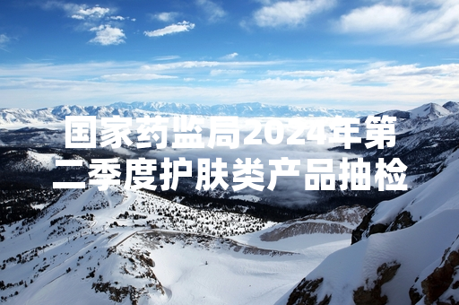 国家药监局2024年第二季度护肤类产品抽检不合格 涉事产品已全部暂停销售