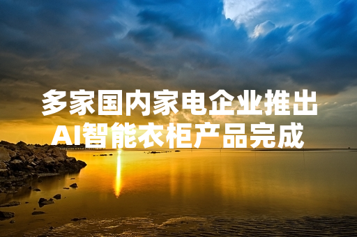 多家国内家电企业推出AI智能衣柜产品完成国内市场渠道布局