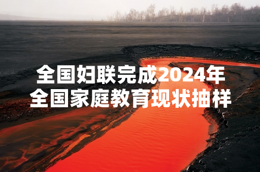全国妇联完成2024年全国家庭教育现状抽样调查 发布首期调查结果
