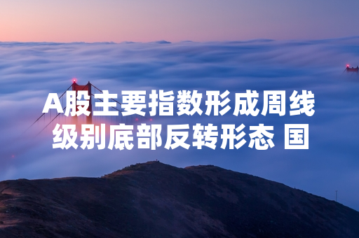 A股主要指数形成周线级别底部反转形态 国内多家权威金融机构发布最新统计与评估