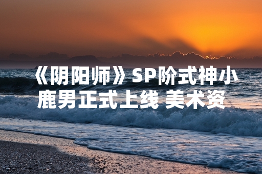 《阴阳师》SP阶式神小鹿男正式上线 美术资源与技能机制同步公开