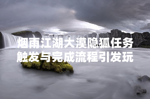 烟雨江湖大漠隐狐任务触发与完成流程引发玩家关注