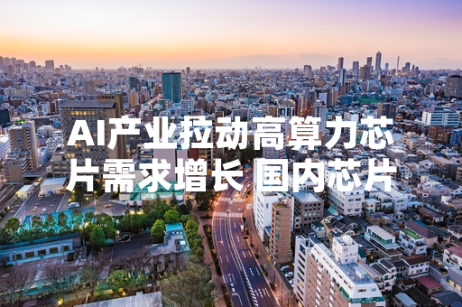 AI产业拉动高算力芯片需求增长 国内芯片产业链推进产能扩放