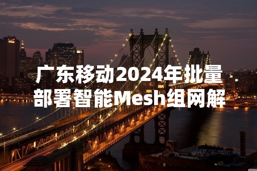 广东移动2024年批量部署智能Mesh组网解决城中村宽带覆盖盲区