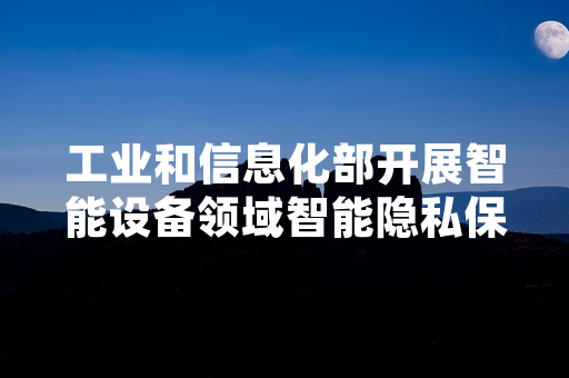 工业和信息化部开展智能设备领域智能隐私保护专项检查 首批检查结果公布