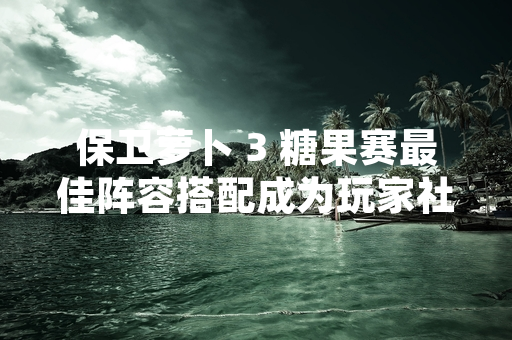 保卫萝卜 3 糖果赛最佳阵容搭配成为玩家社区近期热议话题