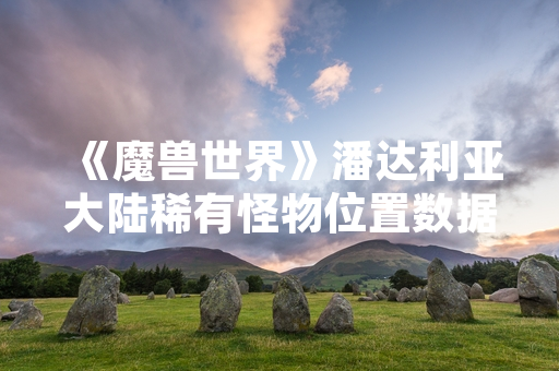 《魔兽世界》潘达利亚大陆稀有怪物位置数据更新 引发玩家探索热潮