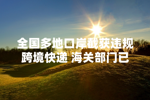 全国多地口岸截获违规跨境快递 海关部门已完成首轮排查处置