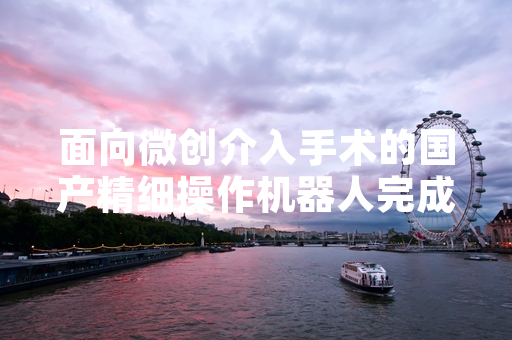 面向微创介入手术的国产精细操作机器人完成首例临床应用