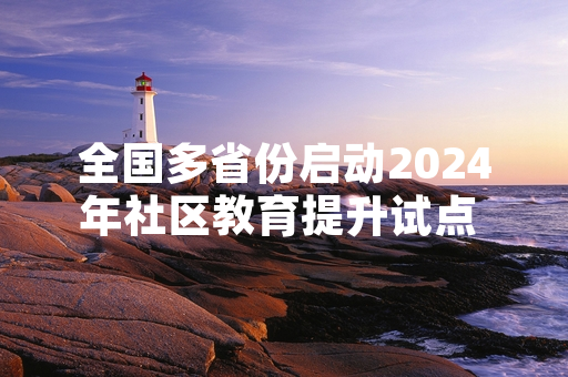 全国多省份启动2024年社区教育提升试点 首批公益课程已完成招生