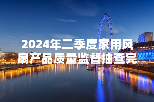 2024年二季度家用风扇产品质量监督抽查完成 12批次不合格产品已启动召回