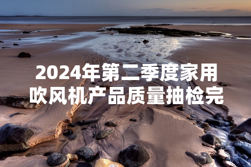 2024年第二季度家用吹风机产品质量抽检完成 32批次不合格产品已启动召回程序