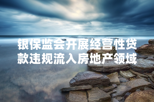 银保监会开展经营性贷款违规流入房地产领域专项整治 已完成首批违规资金清退