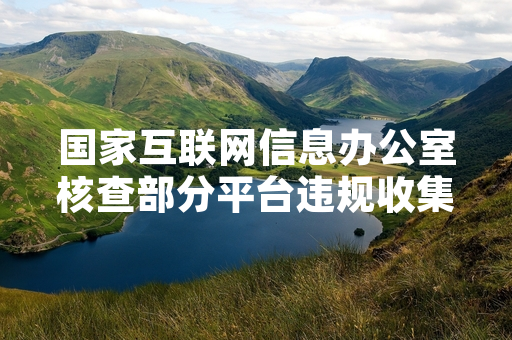 国家互联网信息办公室核查部分平台违规收集用户行为数据 启动专项清理整治工作