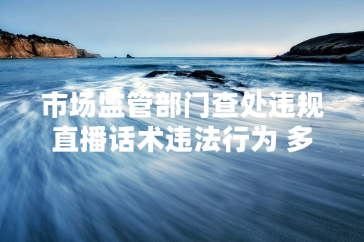 市场监管部门查处违规直播话术违法行为 多平台已开展内容自查清理