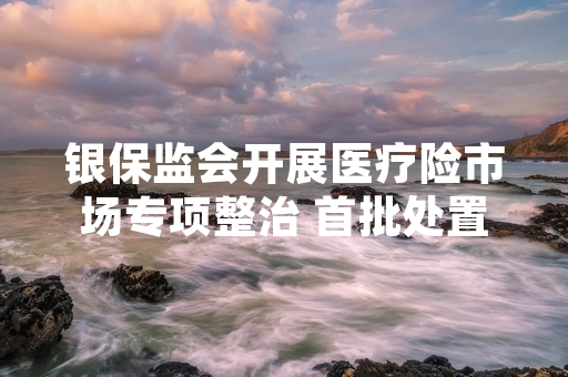 银保监会开展医疗险市场专项整治 首批处置29家违规保险机构