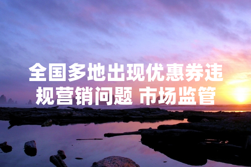 全国多地出现优惠券违规营销问题 市场监管部门已启动专项排查
