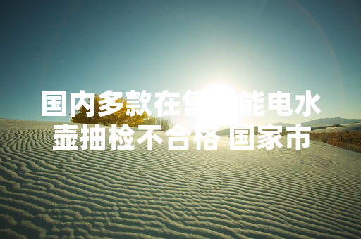 国内多款在售智能电水壶抽检不合格 国家市场监督管理总局公布处置进展