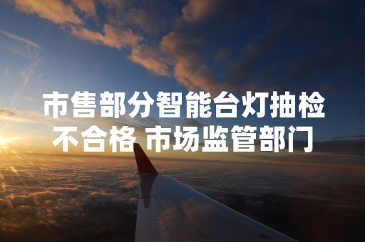 市售部分智能台灯抽检不合格 市场监管部门启动核查处置