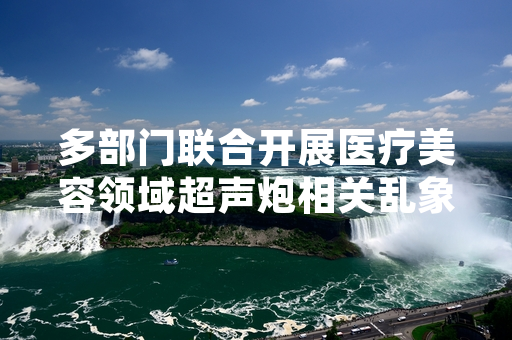 多部门联合开展医疗美容领域超声炮相关乱象专项整治 第一阶段排查处置工作已完成