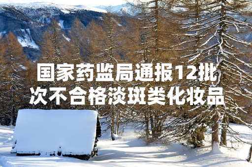 国家药监局通报12批次不合格淡斑类化妆品 多地已启动涉事产品排查处置工作