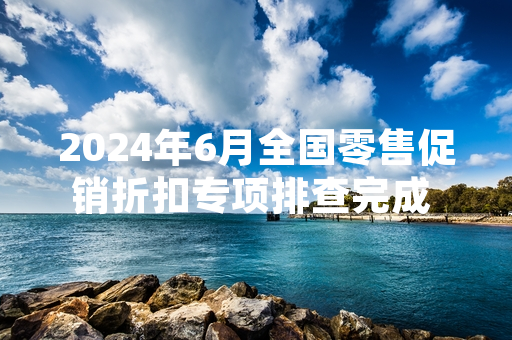 2024年6月全国零售促销折扣专项排查完成 127家违规经营主体被查处