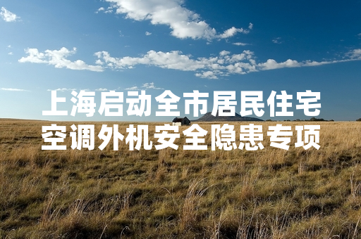 上海启动全市居民住宅空调外机安全隐患专项排查 首批376处高风险隐患完成整改