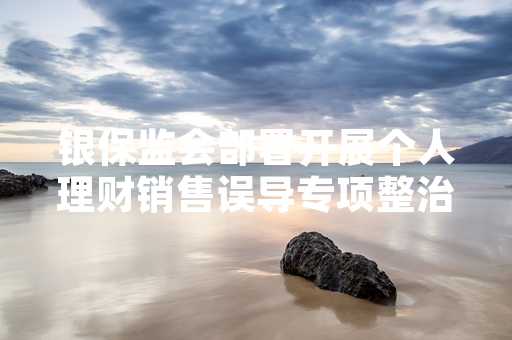 银保监会部署开展个人理财销售误导专项整治 首批12家涉事机构被立案调查