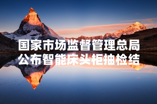 国家市场监督管理总局公布智能床头柜抽检结果 多批次不合格产品已完成下架