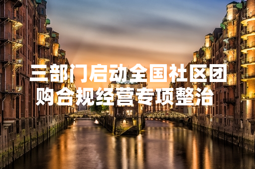 三部门启动全国社区团购合规经营专项整治 12家违规平台被立案调查