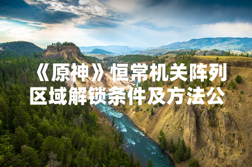 《原神》恒常机关阵列区域解锁条件及方法公布