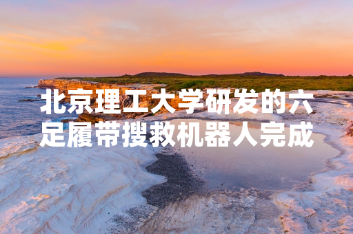 北京理工大学研发的六足履带搜救机器人完成全地形实测验证