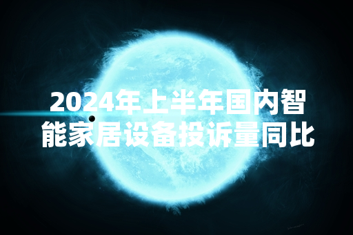 2024年上半年国内智能家居设备投诉量同比上升 中消协启动消费体察工作