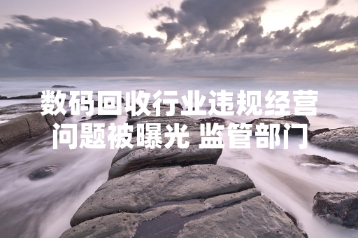 数码回收行业违规经营问题被曝光 监管部门启动专项整治