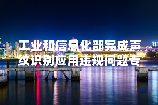 工业和信息化部完成声纹识别应用违规问题专项排查 处置117款涉事应用