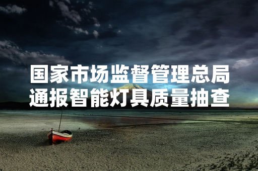 国家市场监督管理总局通报智能灯具质量抽查结果 17批次产品被检出不合格