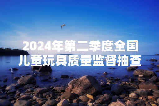2024年第二季度全国儿童玩具质量监督抽查完成 127批次不合格产品已全部下架