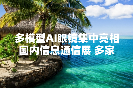 多模型AI眼镜集中亮相国内信息通信展 多家企业公布量产发售计划