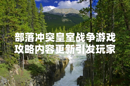 部落冲突皇室战争游戏攻略内容更新引发玩家社区讨论