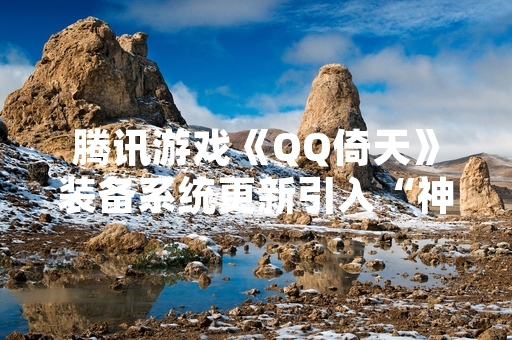 腾讯游戏《QQ倚天》装备系统更新引入“神装”晋级机制