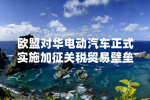 欧盟对华电动汽车正式实施加征关税贸易壁垒 中方启动相关应对处置程序