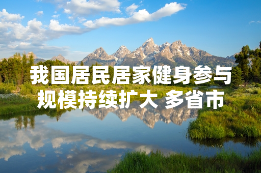 我国居民居家健身参与规模持续扩大 多省市体育部门已推出配套公共服务支持