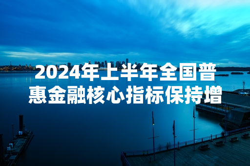 2024年上半年全国普惠金融核心指标保持增长 监管部门公布阶段性服务达标名单