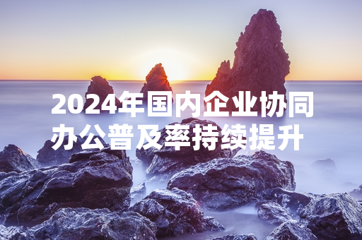 2024年国内企业协同办公普及率持续提升 工信部牵头启动相关行业标准编制工作