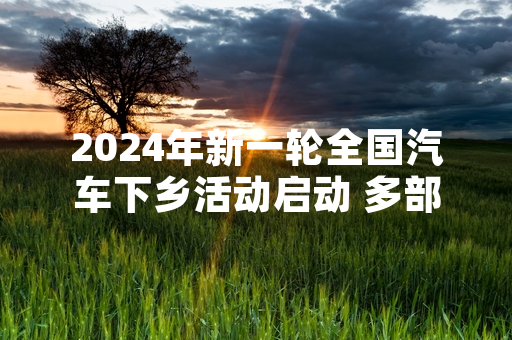 2024年新一轮全国汽车下乡活动启动 多部门出台购车补贴及配套保障细则