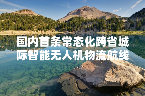国内首条常态化跨省城际智能无人机物流航线开通运营