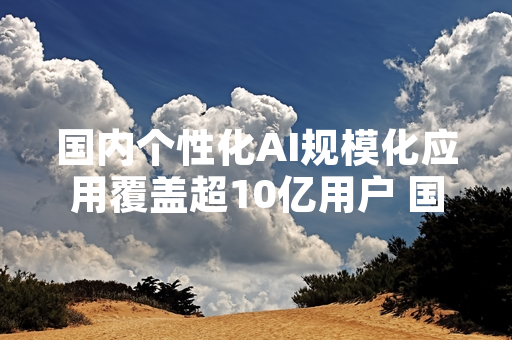国内个性化AI规模化应用覆盖超10亿用户 国家网信办公布首轮监管进展
