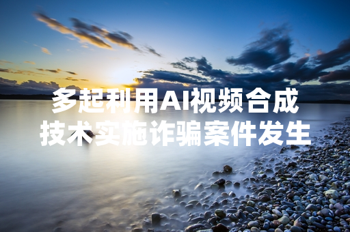 多起利用AI视频合成技术实施诈骗案件发生 多地公安部门发布预警并开展专项打击